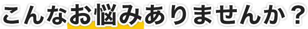 こんな悩みがありませんか？