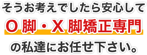 そうお考えでしたら安心してO脚・X脚矯正專門の私達にお任せ下さい