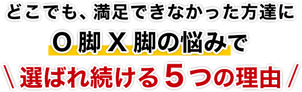 どこでも、満足できなかった方達にO脚X脚の悩みで選ばれ続ける５つの理由