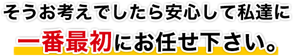 そうお考えでしたら安心して私達に一番最初にお任せ下さい！