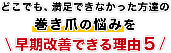 どこでも、満足できなかった方達の巻き爪の悩みを早期改善できる理由５