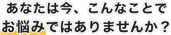 あなたは今、こんなことでお悩みではありませんか？