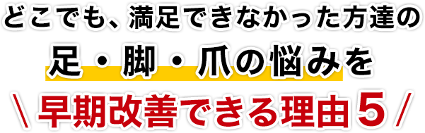 どこでも、満足できなかった方達の足・脚・爪の悩みを早期改善できる理由5